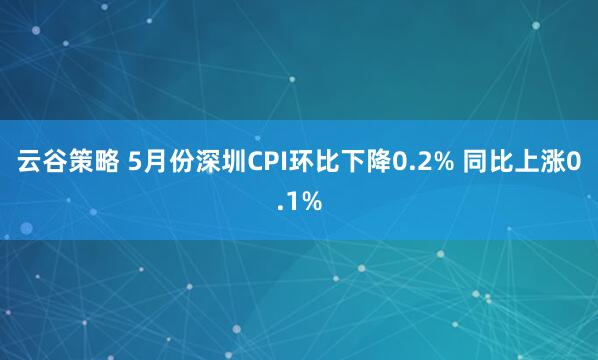 云谷策略 5月份深圳CPI環(huán)比下降0.2% 同比上漲0.1%