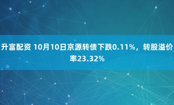 升富配資 10月10日京源轉債下跌0.11%,轉股溢價率23.32%